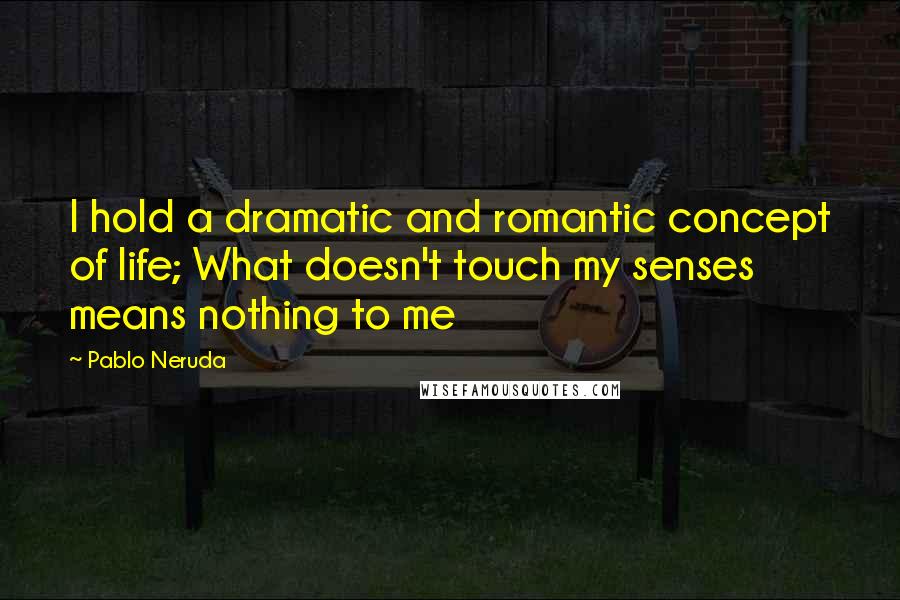 Pablo Neruda Quotes: I hold a dramatic and romantic concept of life; What doesn't touch my senses means nothing to me