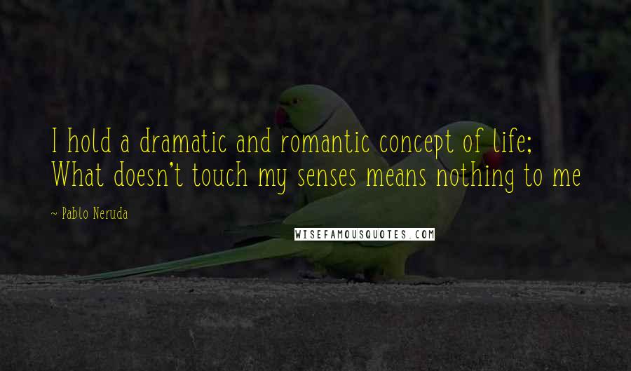 Pablo Neruda Quotes: I hold a dramatic and romantic concept of life; What doesn't touch my senses means nothing to me