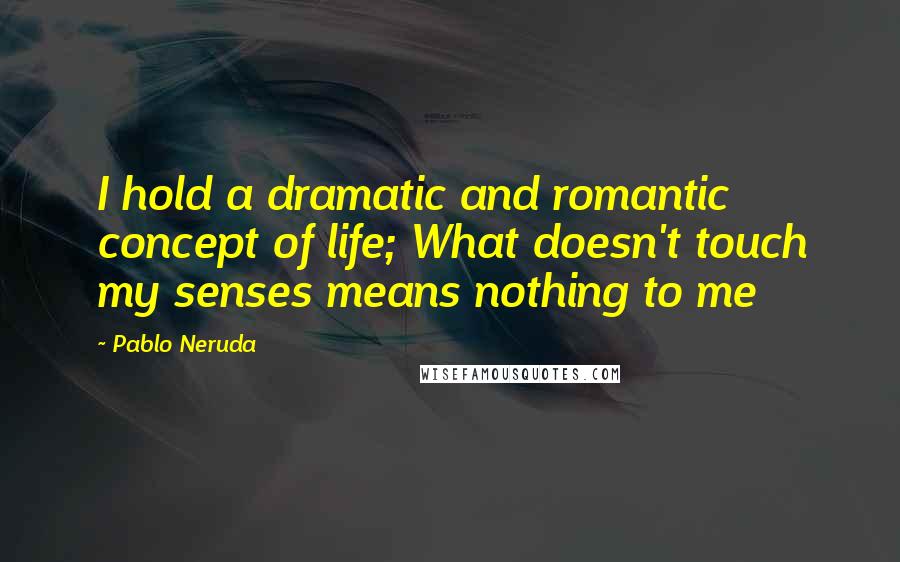 Pablo Neruda Quotes: I hold a dramatic and romantic concept of life; What doesn't touch my senses means nothing to me