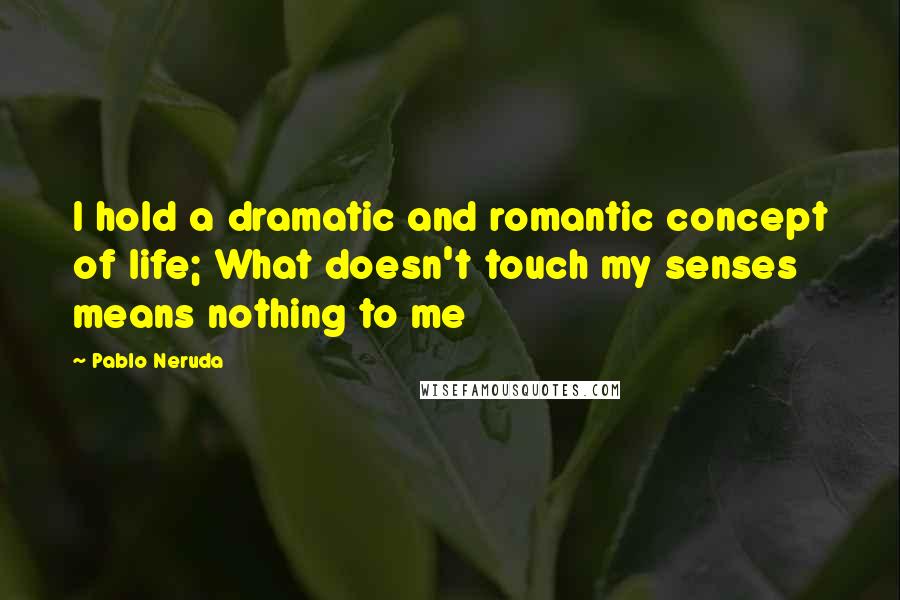 Pablo Neruda Quotes: I hold a dramatic and romantic concept of life; What doesn't touch my senses means nothing to me