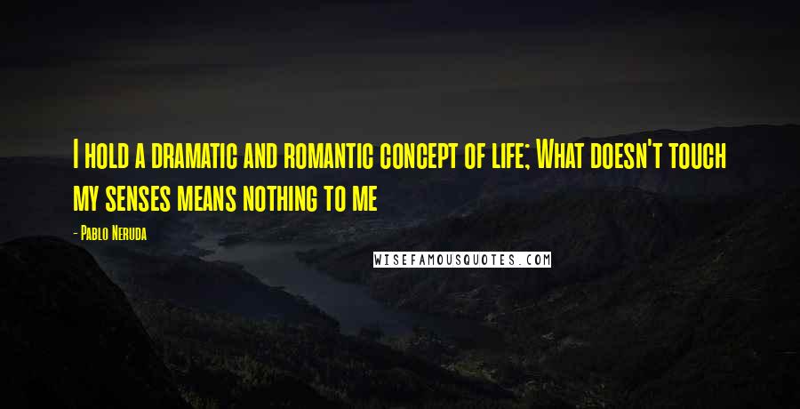 Pablo Neruda Quotes: I hold a dramatic and romantic concept of life; What doesn't touch my senses means nothing to me