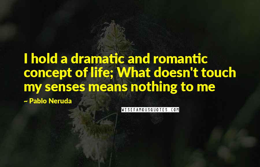 Pablo Neruda Quotes: I hold a dramatic and romantic concept of life; What doesn't touch my senses means nothing to me