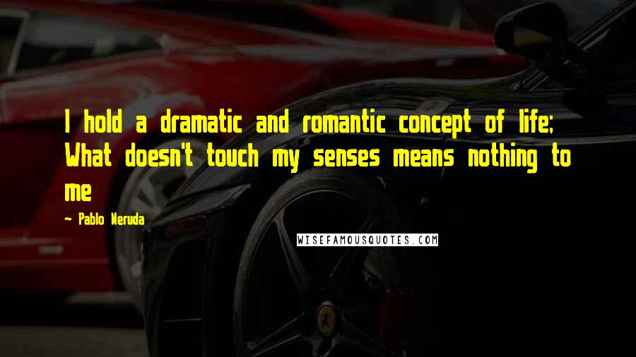 Pablo Neruda Quotes: I hold a dramatic and romantic concept of life; What doesn't touch my senses means nothing to me