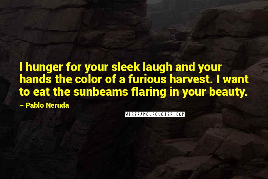 Pablo Neruda Quotes: I hunger for your sleek laugh and your hands the color of a furious harvest. I want to eat the sunbeams flaring in your beauty.