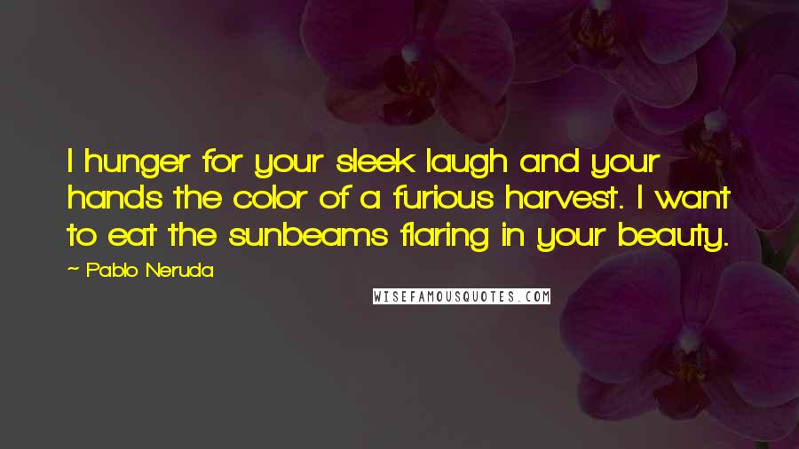 Pablo Neruda Quotes: I hunger for your sleek laugh and your hands the color of a furious harvest. I want to eat the sunbeams flaring in your beauty.