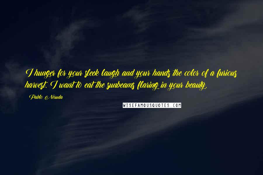 Pablo Neruda Quotes: I hunger for your sleek laugh and your hands the color of a furious harvest. I want to eat the sunbeams flaring in your beauty.