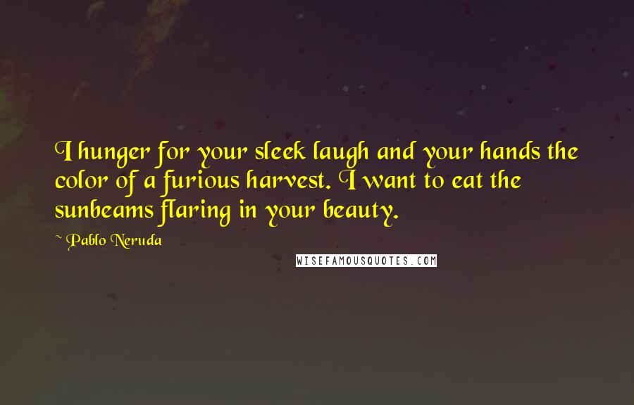 Pablo Neruda Quotes: I hunger for your sleek laugh and your hands the color of a furious harvest. I want to eat the sunbeams flaring in your beauty.