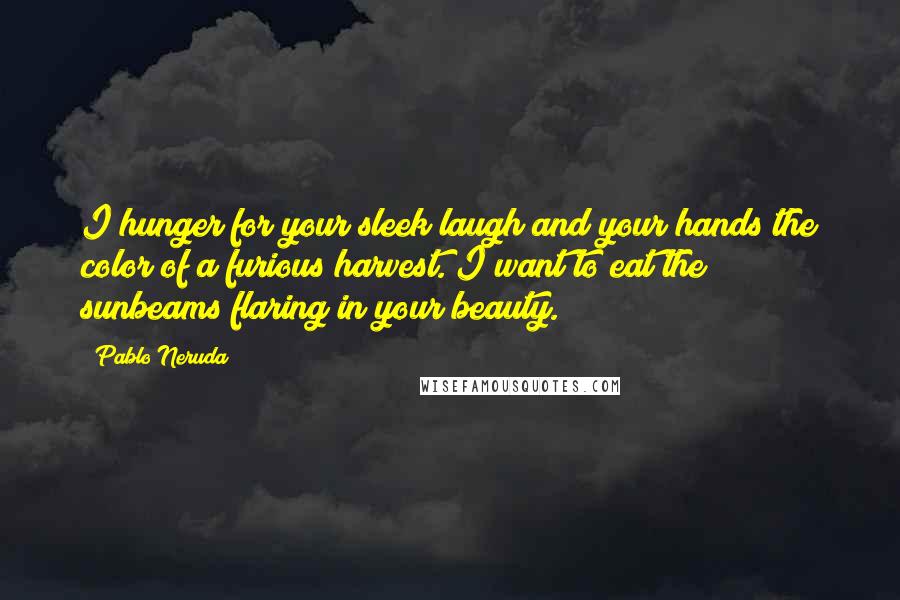 Pablo Neruda Quotes: I hunger for your sleek laugh and your hands the color of a furious harvest. I want to eat the sunbeams flaring in your beauty.