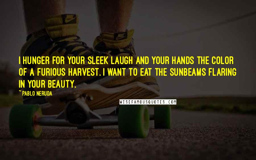 Pablo Neruda Quotes: I hunger for your sleek laugh and your hands the color of a furious harvest. I want to eat the sunbeams flaring in your beauty.