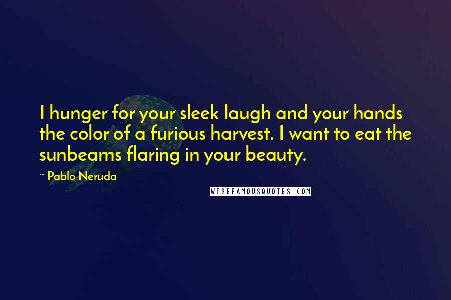 Pablo Neruda Quotes: I hunger for your sleek laugh and your hands the color of a furious harvest. I want to eat the sunbeams flaring in your beauty.