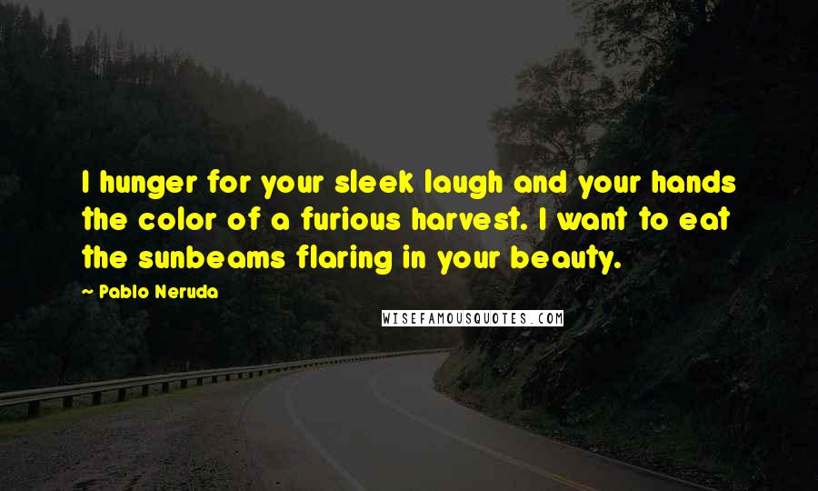 Pablo Neruda Quotes: I hunger for your sleek laugh and your hands the color of a furious harvest. I want to eat the sunbeams flaring in your beauty.