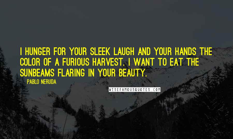 Pablo Neruda Quotes: I hunger for your sleek laugh and your hands the color of a furious harvest. I want to eat the sunbeams flaring in your beauty.