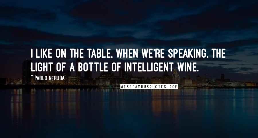 Pablo Neruda Quotes: I like on the table, when we're speaking, the light of a bottle of intelligent wine.