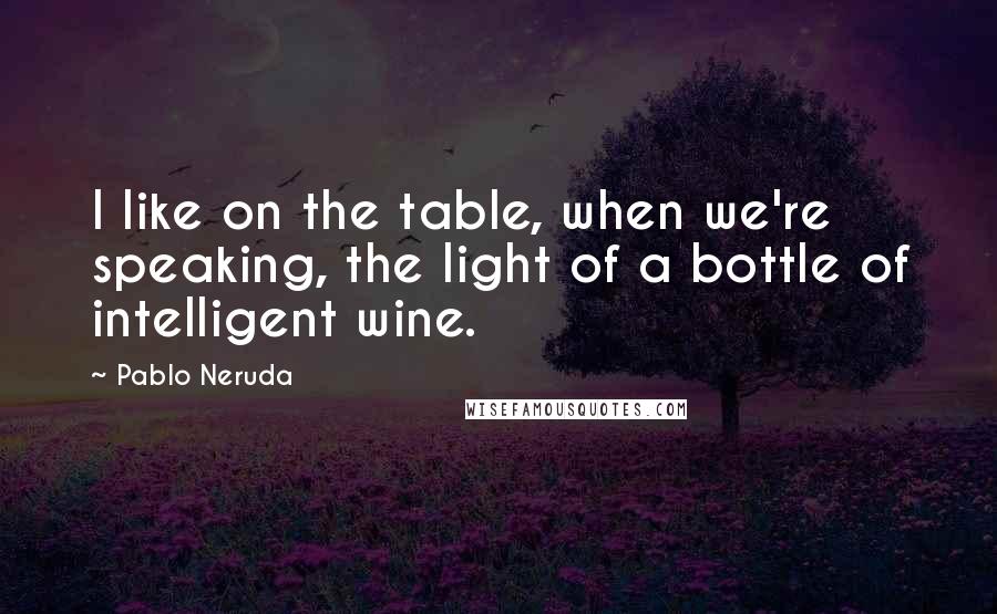 Pablo Neruda Quotes: I like on the table, when we're speaking, the light of a bottle of intelligent wine.