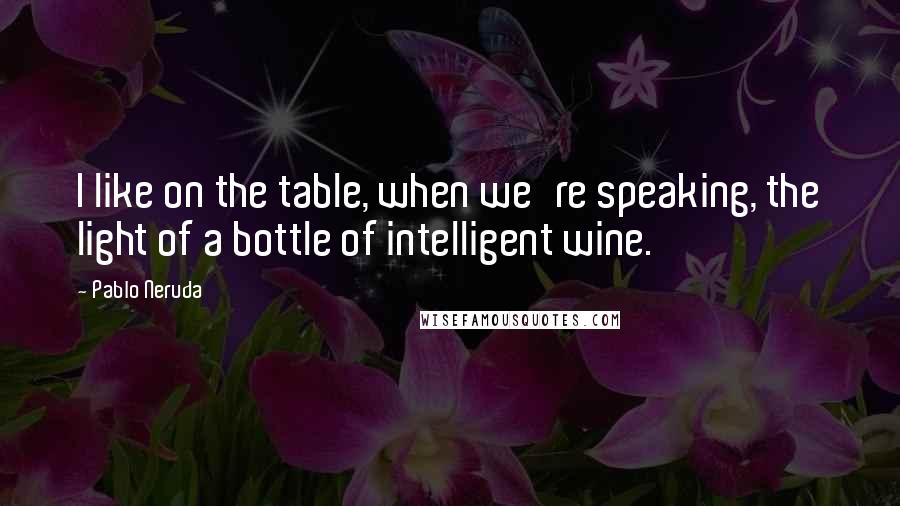 Pablo Neruda Quotes: I like on the table, when we're speaking, the light of a bottle of intelligent wine.