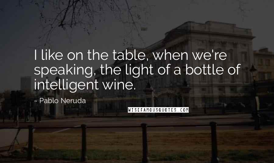 Pablo Neruda Quotes: I like on the table, when we're speaking, the light of a bottle of intelligent wine.