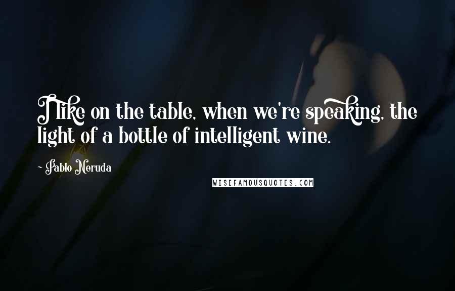 Pablo Neruda Quotes: I like on the table, when we're speaking, the light of a bottle of intelligent wine.