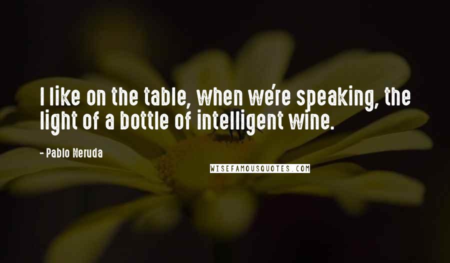 Pablo Neruda Quotes: I like on the table, when we're speaking, the light of a bottle of intelligent wine.