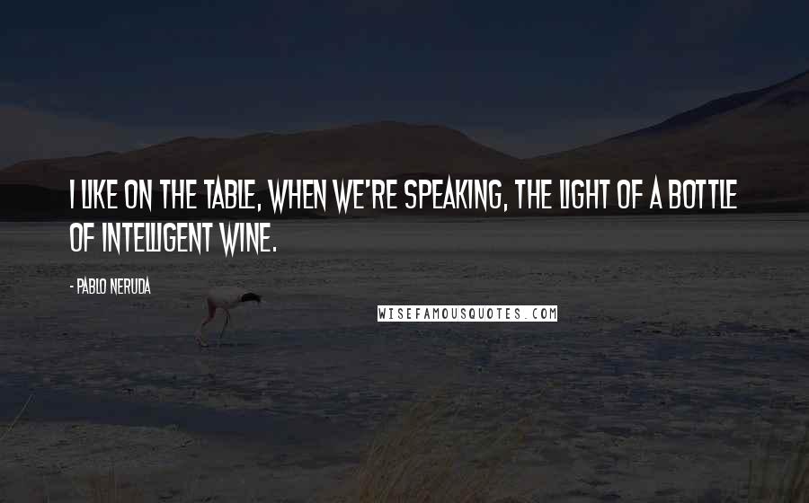 Pablo Neruda Quotes: I like on the table, when we're speaking, the light of a bottle of intelligent wine.