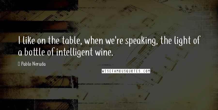 Pablo Neruda Quotes: I like on the table, when we're speaking, the light of a bottle of intelligent wine.