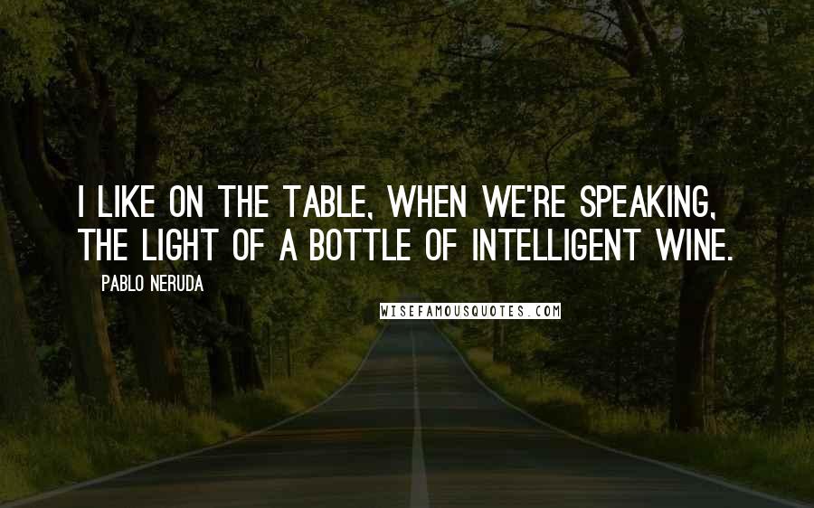 Pablo Neruda Quotes: I like on the table, when we're speaking, the light of a bottle of intelligent wine.