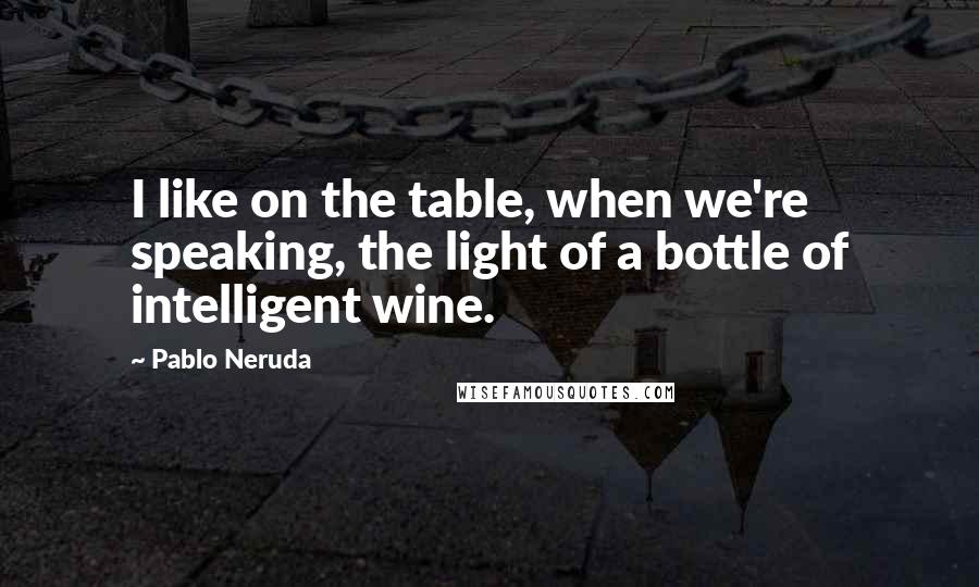 Pablo Neruda Quotes: I like on the table, when we're speaking, the light of a bottle of intelligent wine.