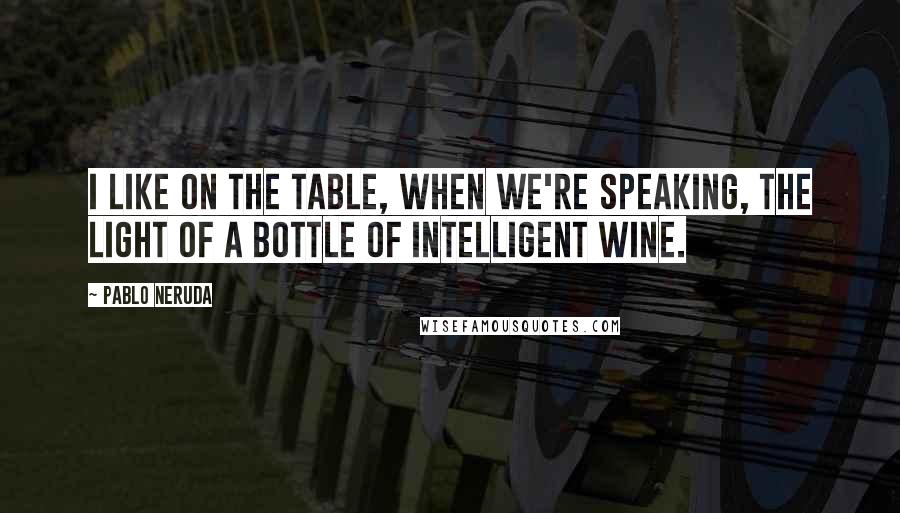 Pablo Neruda Quotes: I like on the table, when we're speaking, the light of a bottle of intelligent wine.