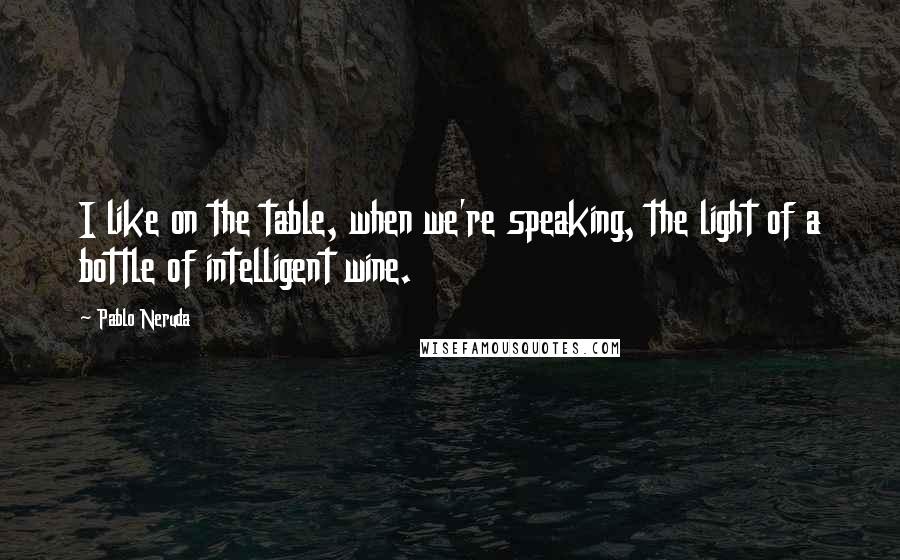 Pablo Neruda Quotes: I like on the table, when we're speaking, the light of a bottle of intelligent wine.