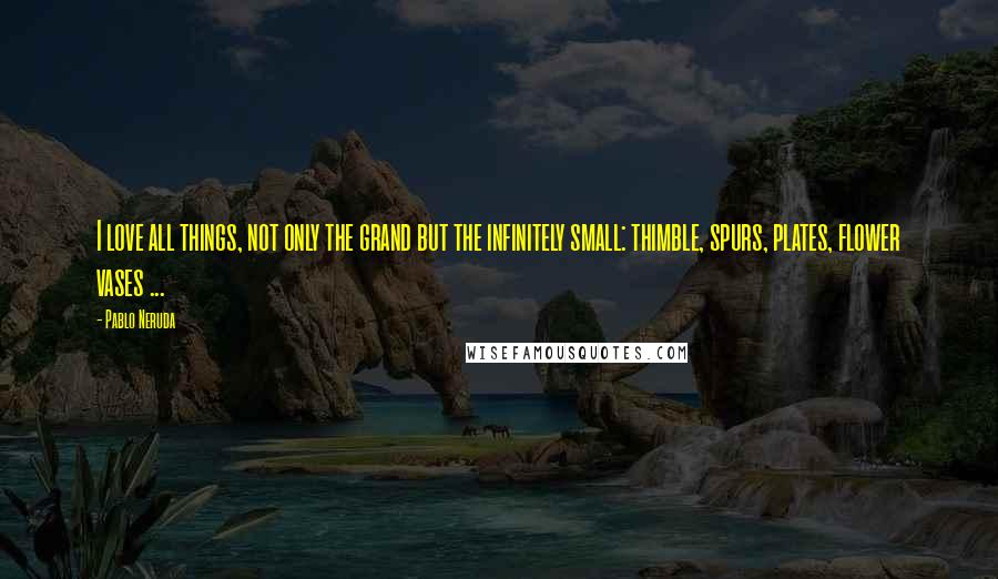 Pablo Neruda Quotes: I love all things, not only the grand but the infinitely small: thimble, spurs, plates, flower vases ...
