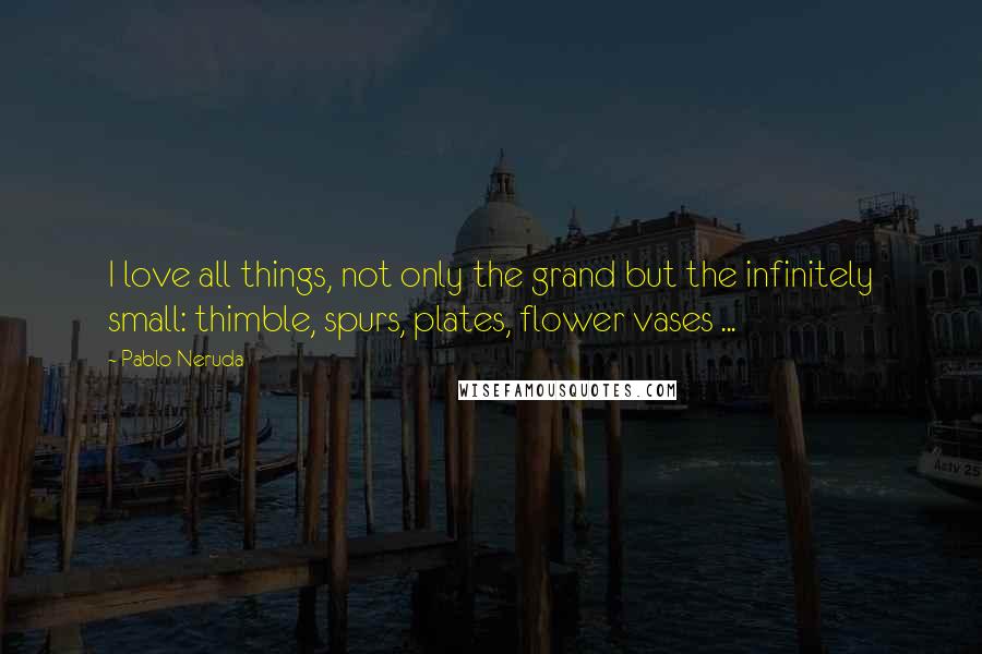 Pablo Neruda Quotes: I love all things, not only the grand but the infinitely small: thimble, spurs, plates, flower vases ...