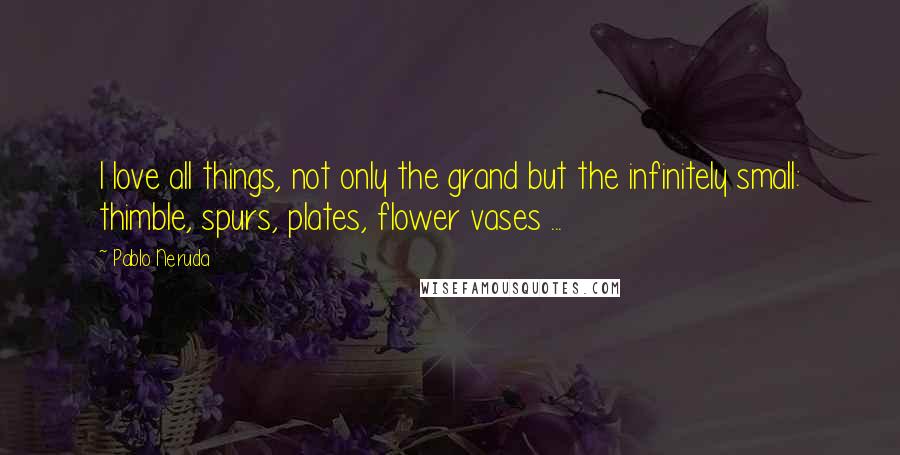 Pablo Neruda Quotes: I love all things, not only the grand but the infinitely small: thimble, spurs, plates, flower vases ...