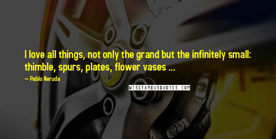 Pablo Neruda Quotes: I love all things, not only the grand but the infinitely small: thimble, spurs, plates, flower vases ...