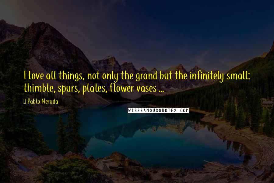 Pablo Neruda Quotes: I love all things, not only the grand but the infinitely small: thimble, spurs, plates, flower vases ...