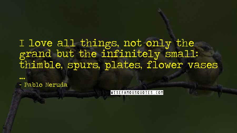 Pablo Neruda Quotes: I love all things, not only the grand but the infinitely small: thimble, spurs, plates, flower vases ...