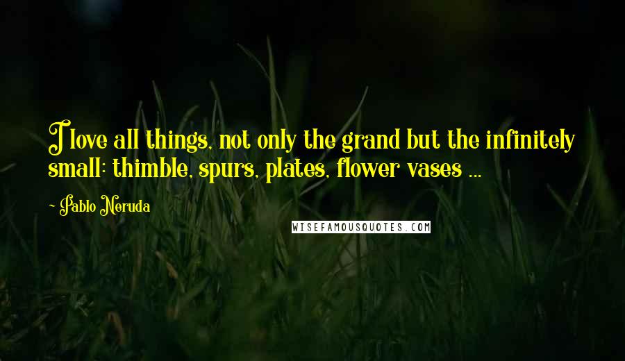 Pablo Neruda Quotes: I love all things, not only the grand but the infinitely small: thimble, spurs, plates, flower vases ...