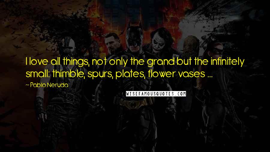 Pablo Neruda Quotes: I love all things, not only the grand but the infinitely small: thimble, spurs, plates, flower vases ...