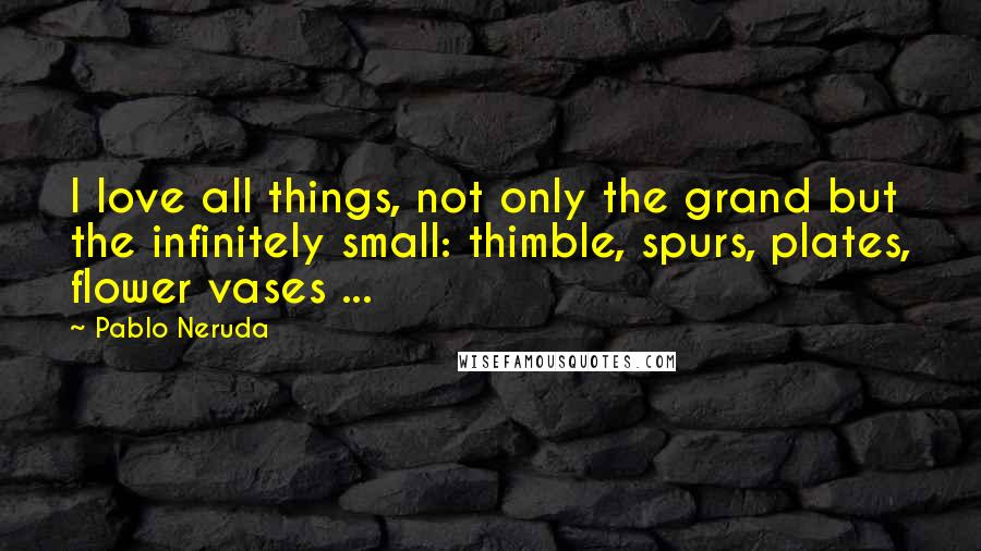 Pablo Neruda Quotes: I love all things, not only the grand but the infinitely small: thimble, spurs, plates, flower vases ...