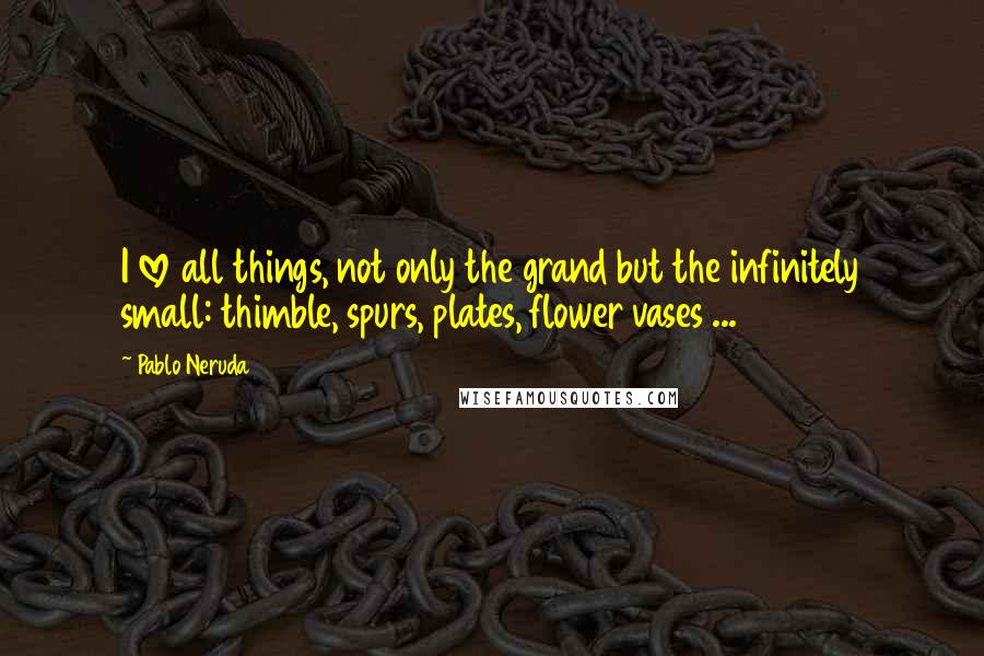 Pablo Neruda Quotes: I love all things, not only the grand but the infinitely small: thimble, spurs, plates, flower vases ...