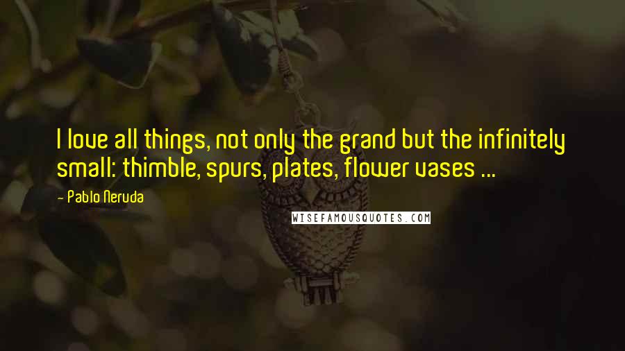 Pablo Neruda Quotes: I love all things, not only the grand but the infinitely small: thimble, spurs, plates, flower vases ...