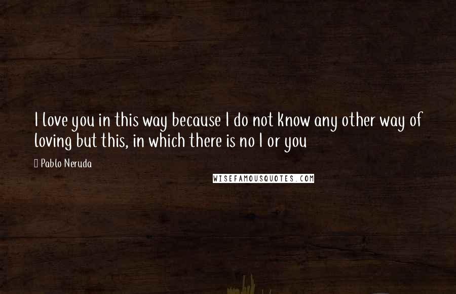 Pablo Neruda Quotes: I love you in this way because I do not know any other way of loving but this, in which there is no I or you