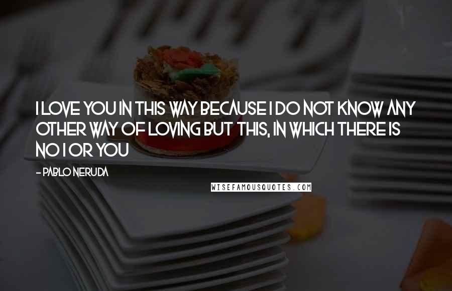 Pablo Neruda Quotes: I love you in this way because I do not know any other way of loving but this, in which there is no I or you