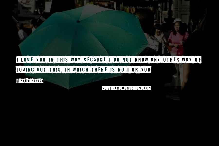 Pablo Neruda Quotes: I love you in this way because I do not know any other way of loving but this, in which there is no I or you