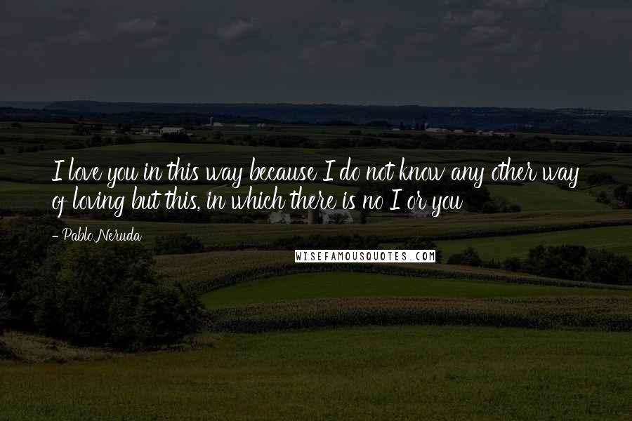 Pablo Neruda Quotes: I love you in this way because I do not know any other way of loving but this, in which there is no I or you