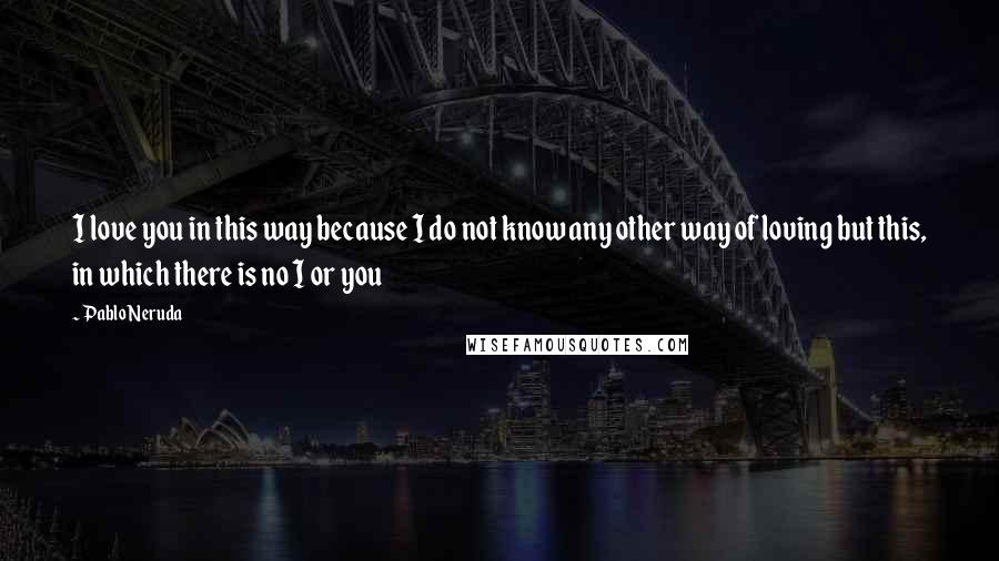 Pablo Neruda Quotes: I love you in this way because I do not know any other way of loving but this, in which there is no I or you