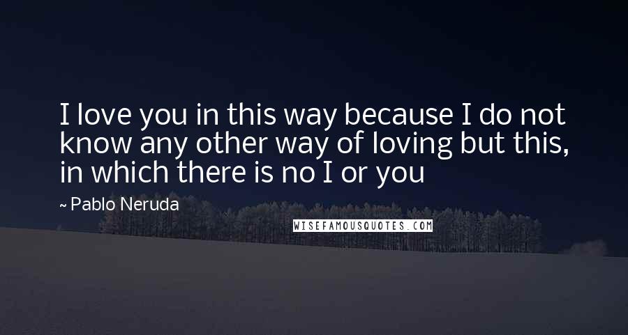 Pablo Neruda Quotes: I love you in this way because I do not know any other way of loving but this, in which there is no I or you