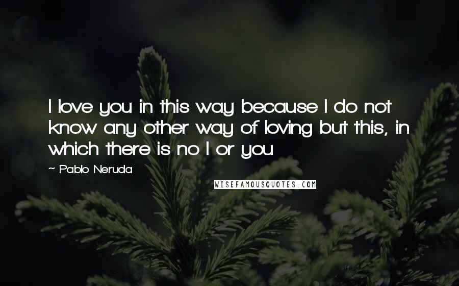 Pablo Neruda Quotes: I love you in this way because I do not know any other way of loving but this, in which there is no I or you