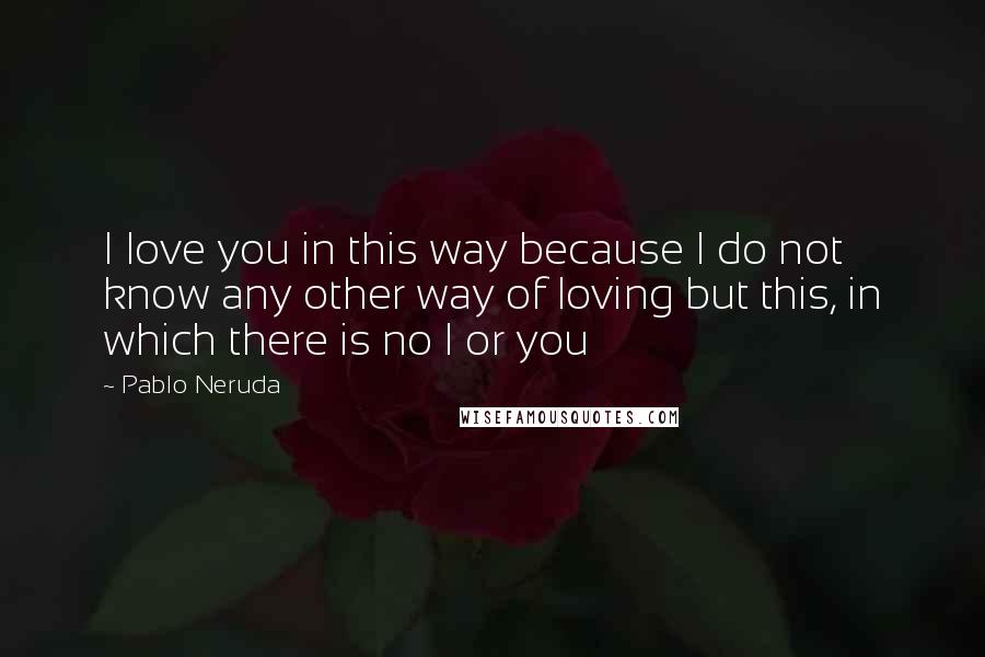 Pablo Neruda Quotes: I love you in this way because I do not know any other way of loving but this, in which there is no I or you