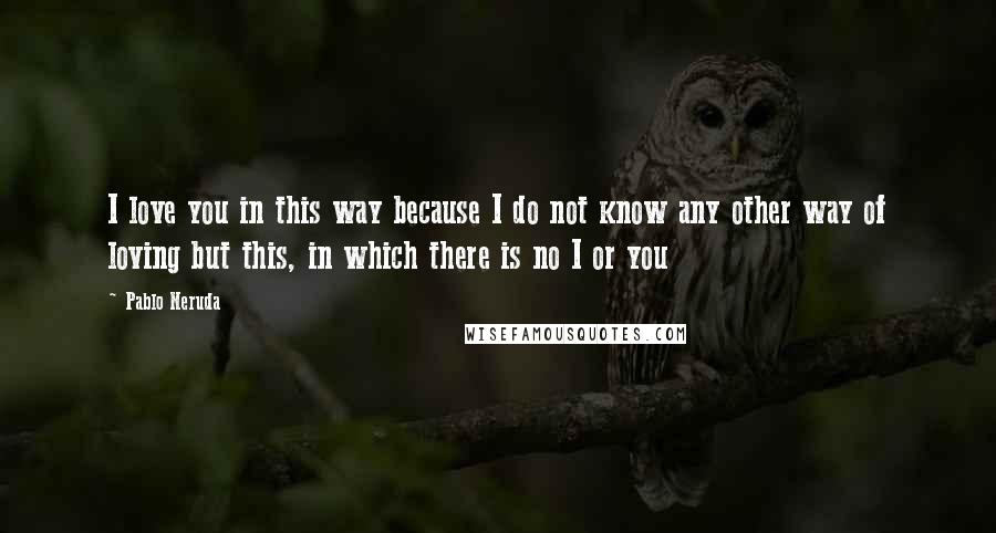 Pablo Neruda Quotes: I love you in this way because I do not know any other way of loving but this, in which there is no I or you