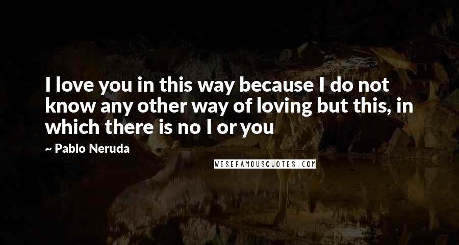 Pablo Neruda Quotes: I love you in this way because I do not know any other way of loving but this, in which there is no I or you