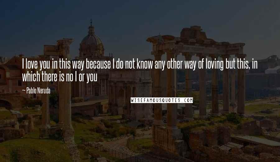 Pablo Neruda Quotes: I love you in this way because I do not know any other way of loving but this, in which there is no I or you